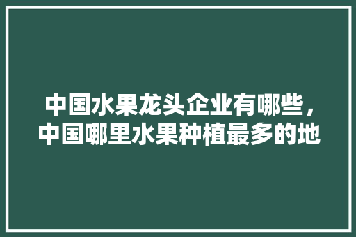 中国水果龙头企业有哪些，中国哪里水果种植最多的地方。 蔬菜种植