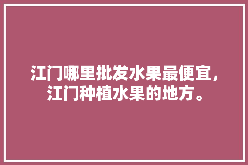 江门哪里批发水果最便宜，江门种植水果的地方。 水果种植