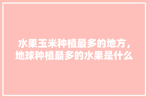 水果玉米种植最多的地方，地球种植最多的水果是什么。 土壤施肥