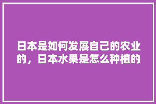 日本是如何发展自己的农业的，日本水果是怎么种植的。 日本是如何发展自己的农业的，日本水果是怎么种植的。 蔬菜种植