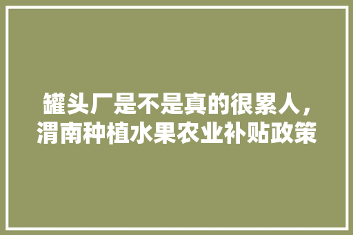 罐头厂是不是真的很累人，渭南种植水果农业补贴政策。 土壤施肥