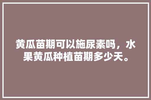 黄瓜苗期可以施尿素吗，水果黄瓜种植苗期多少天。 家禽养殖