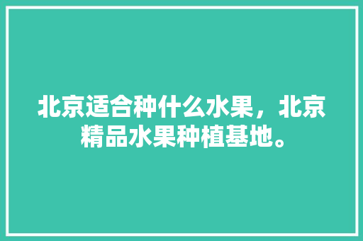 北京适合种什么水果，北京精品水果种植基地。 土壤施肥