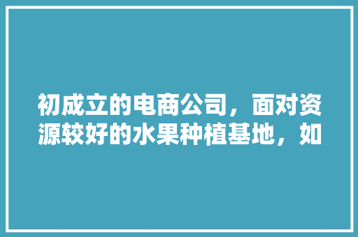 初成立的电商公司，面对资源较好的水果种植基地，如何一起赚钱，水果种植基地赚钱吗。 初成立的电商公司，面对资源较好的水果种植基地，如何一起赚钱，水果种植基地赚钱吗。 蔬菜种植