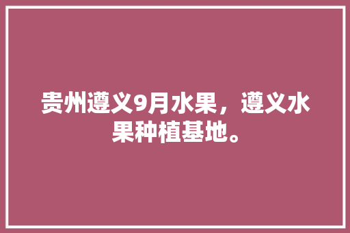 贵州遵义9月水果，遵义水果种植基地。 蔬菜种植