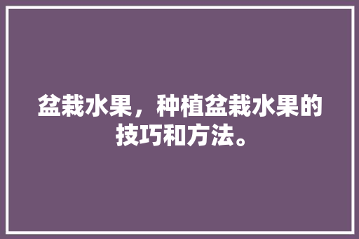 盆栽水果，种植盆栽水果的技巧和方法。 畜牧养殖