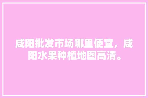 咸阳批发市场哪里便宜，咸阳水果种植地图高清。 水果种植