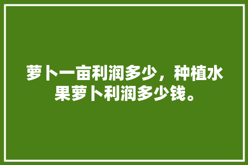 萝卜一亩利润多少，种植水果萝卜利润多少钱。 水果种植