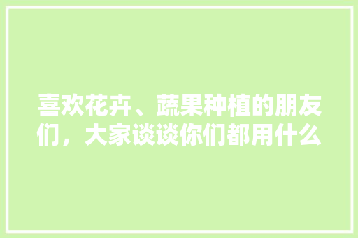 喜欢花卉、蔬果种植的朋友们，大家谈谈你们都用什么肥料和有什么见解，水果肥料与种植技术的关系。 家禽养殖