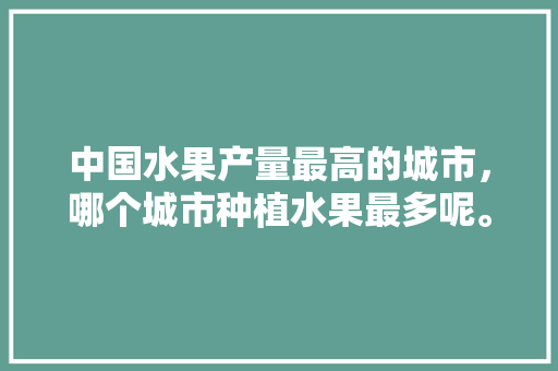 中国水果产量最高的城市，哪个城市种植水果最多呢。 水果种植