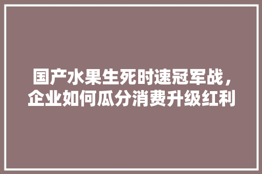 国产水果生死时速冠军战，企业如何瓜分消费升级红利，水果种植冠军有哪些品种。 家禽养殖