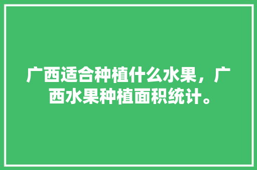 广西适合种植什么水果，广西水果种植面积统计。 土壤施肥