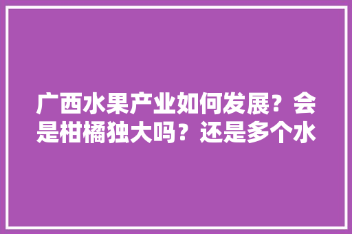 广西水果产业如何发展？会是柑橘独大吗？还是多个水果品种发展，广西热带水果种植前景如何。 水果种植