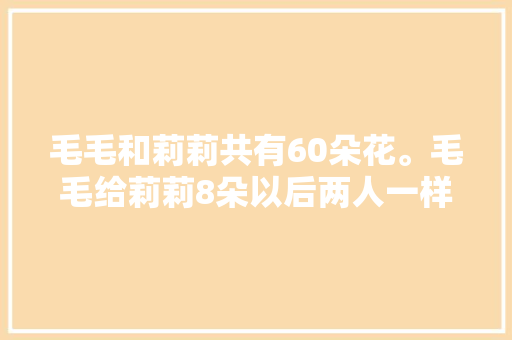 毛毛和莉莉共有60朵花。毛毛给莉莉8朵以后两人一样多，问两人各有多少，丽丽水果店。 水果种植