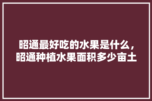 昭通最好吃的水果是什么，昭通种植水果面积多少亩土地。 家禽养殖