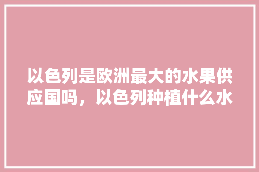 以色列是欧洲最大的水果供应国吗，以色列种植什么水果最好。 水果种植