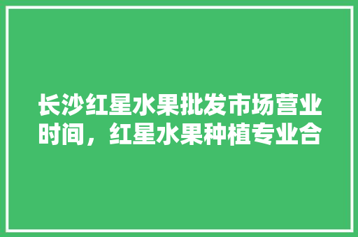 长沙红星水果批发市场营业时间，红星水果种植专业合作社。 水果种植