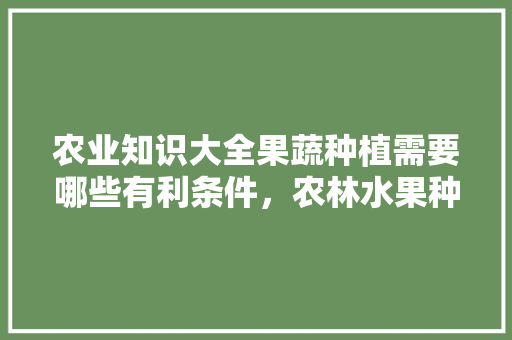 农业知识大全果蔬种植需要哪些有利条件，农林水果种植技术要点有哪些。 土壤施肥