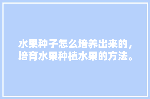 水果种子怎么培养出来的，培育水果种植水果的方法。 畜牧养殖