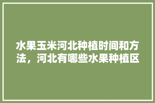 水果玉米河北种植时间和方法，河北有哪些水果种植区。 蔬菜种植