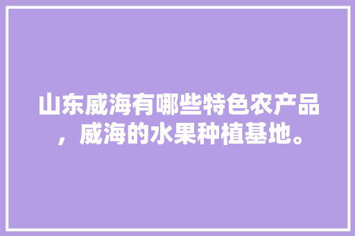 山东威海有哪些特色农产品，威海的水果种植基地。 山东威海有哪些特色农产品，威海的水果种植基地。 家禽养殖