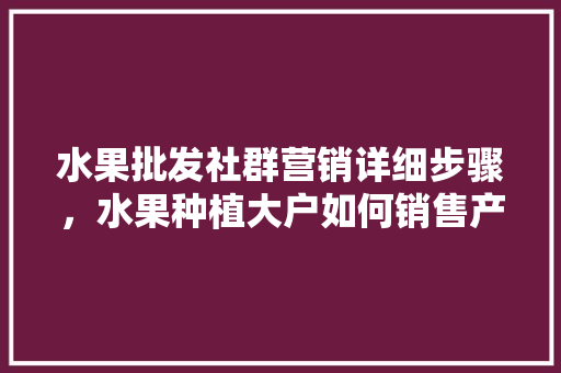 水果批发社群营销详细步骤，水果种植大户如何销售产品。 土壤施肥