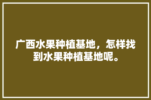 广西水果种植基地，怎样找到水果种植基地呢。 家禽养殖