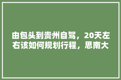 由包头到贵州自驾，20天左右该如何规划行程，思南大坝水果种植基地。 由包头到贵州自驾，20天左右该如何规划行程，思南大坝水果种植基地。 土壤施肥