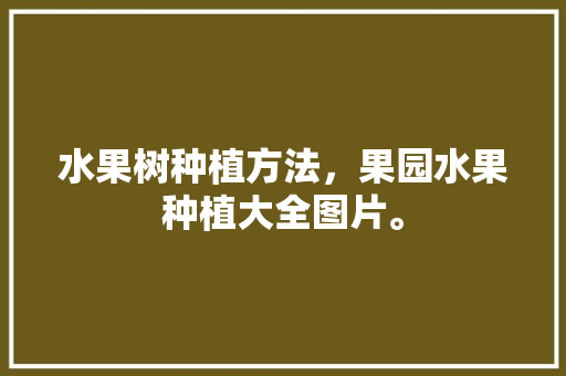 水果树种植方法，果园水果种植大全图片。 水果种植