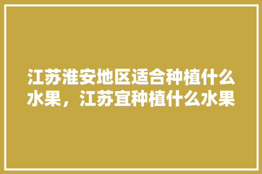 江苏淮安地区适合种植什么水果，江苏宜种植什么水果品种。 水果种植