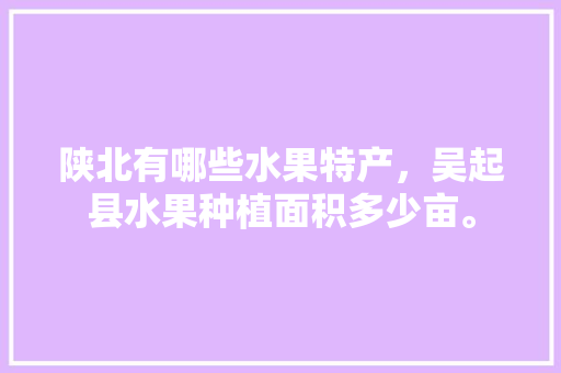 陕北有哪些水果特产，吴起县水果种植面积多少亩。 陕北有哪些水果特产，吴起县水果种植面积多少亩。 水果种植