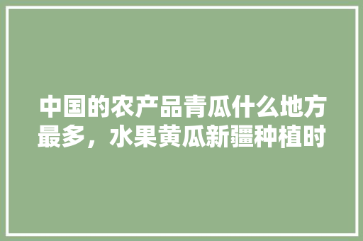 中国的农产品青瓜什么地方最多，水果黄瓜新疆种植时间表。 中国的农产品青瓜什么地方最多，水果黄瓜新疆种植时间表。 畜牧养殖