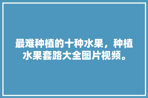 最难种植的十种水果，种植水果套路大全图片视频。 畜牧养殖