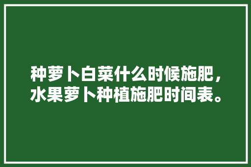 种萝卜白菜什么时候施肥，水果萝卜种植施肥时间表。 畜牧养殖