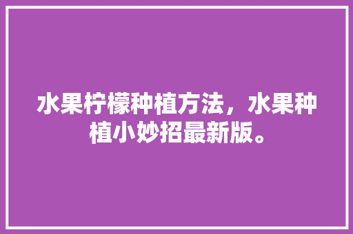 水果柠檬种植方法，水果种植小妙招最新版。 土壤施肥