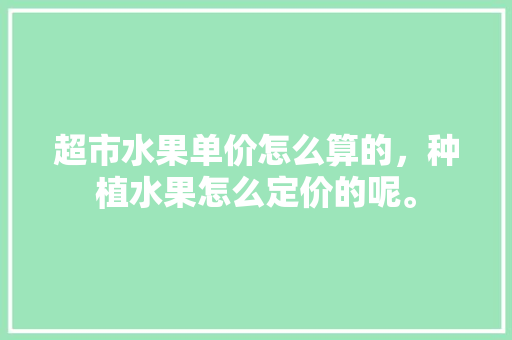 超市水果单价怎么算的，种植水果怎么定价的呢。 土壤施肥