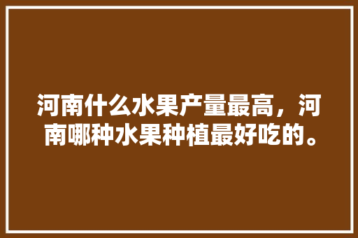 河南什么水果产量最高，河南哪种水果种植最好吃的。 土壤施肥