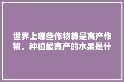 世界上哪些作物算是高产作物，种植最高产的水果是什么。 世界上哪些作物算是高产作物，种植最高产的水果是什么。 蔬菜种植