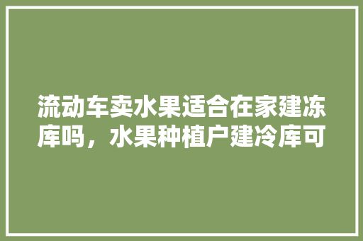 流动车卖水果适合在家建冻库吗，水果种植户建冷库可以吗。 土壤施肥