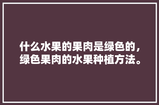 什么水果的果肉是绿色的，绿色果肉的水果种植方法。 家禽养殖