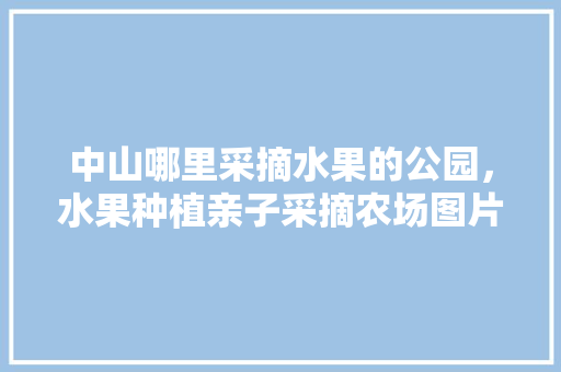 中山哪里采摘水果的公园，水果种植亲子采摘农场图片。 水果种植