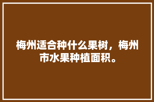 梅州适合种什么果树，梅州市水果种植面积。 土壤施肥