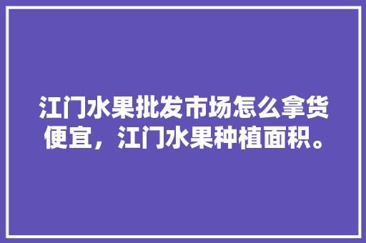 江门水果批发市场怎么拿货便宜，江门水果种植面积。 畜牧养殖