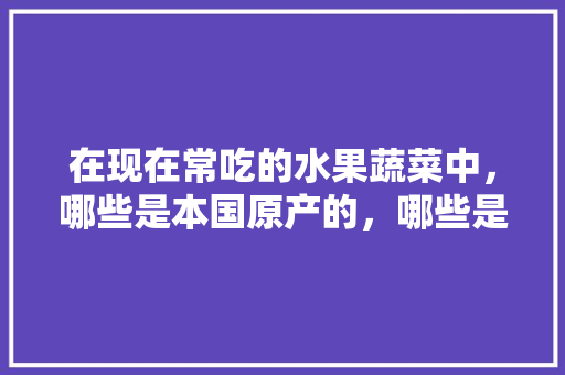 在现在常吃的水果蔬菜中，哪些是本国原产的，哪些是外来引进的，原产地种植水果有哪些。 在现在常吃的水果蔬菜中，哪些是本国原产的，哪些是外来引进的，原产地种植水果有哪些。 土壤施肥