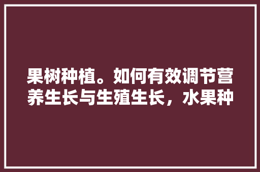 果树种植。如何有效调节营养生长与生殖生长，水果种类营养。 水果种植