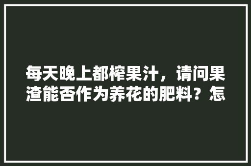 每天晚上都榨果汁，请问果渣能否作为养花的肥料？怎么做呢，水果渣怎么做肥料。 家禽养殖