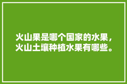 火山果是哪个国家的水果，火山土壤种植水果有哪些。 水果种植