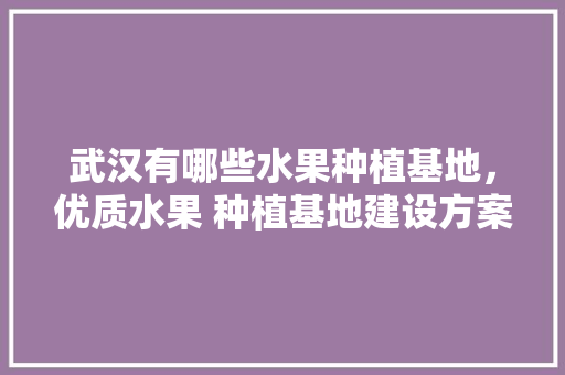 武汉有哪些水果种植基地，优质水果 种植基地建设方案。 武汉有哪些水果种植基地，优质水果 种植基地建设方案。 蔬菜种植