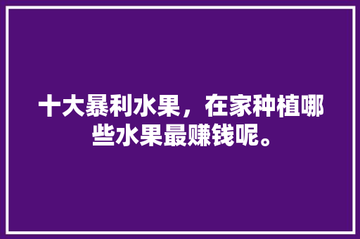 十大暴利水果，在家种植哪些水果最赚钱呢。 水果种植