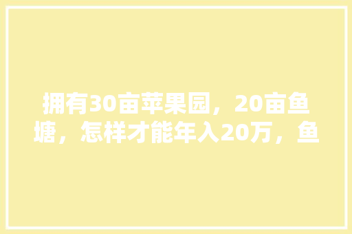 拥有30亩苹果园，20亩鱼塘，怎样才能年入20万，鱼塘可以种植水果吗视频。 拥有30亩苹果园，20亩鱼塘，怎样才能年入20万，鱼塘可以种植水果吗视频。 水果种植